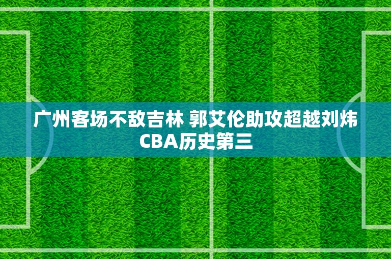 广州客场不敌吉林 郭艾伦助攻超越刘炜CBA历史第三