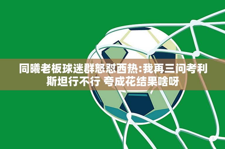 同曦老板球迷群怒怼西热:我再三问考利斯坦行不行 夸成花结果啥呀