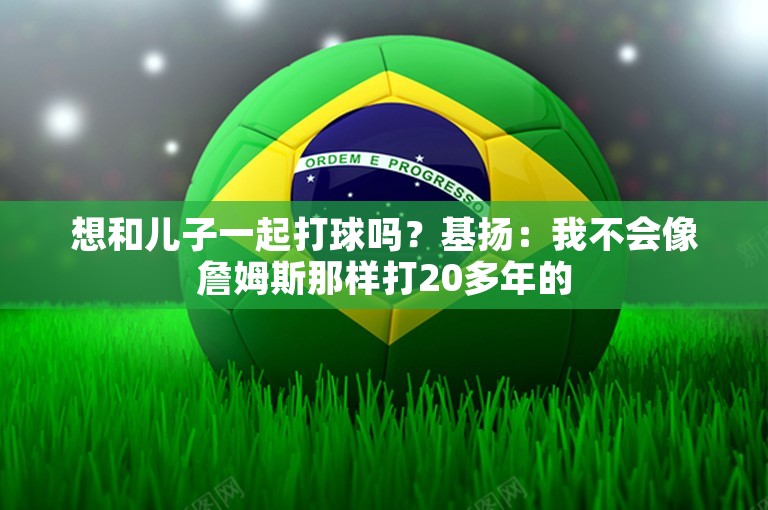 想和儿子一起打球吗？基扬：我不会像詹姆斯那样打20多年的