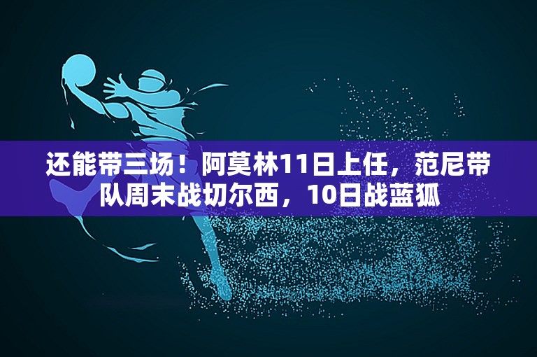 还能带三场！阿莫林11日上任，范尼带队周末战切尔西，10日战蓝狐