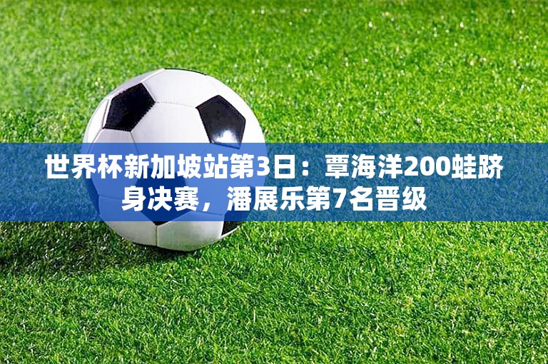 世界杯新加坡站第3日：覃海洋200蛙跻身决赛，潘展乐第7名晋级