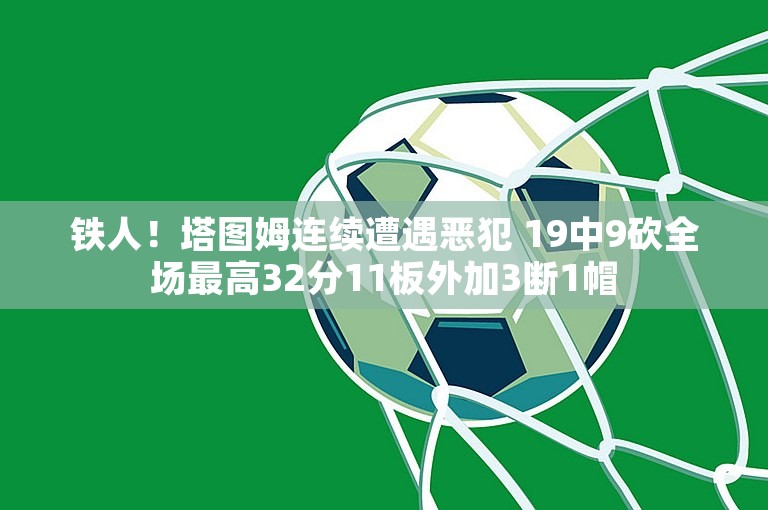 铁人！塔图姆连续遭遇恶犯 19中9砍全场最高32分11板外加3断1帽