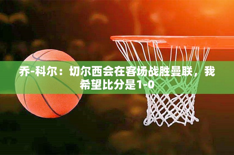 乔-科尔：切尔西会在客场战胜曼联，我希望比分是1-0