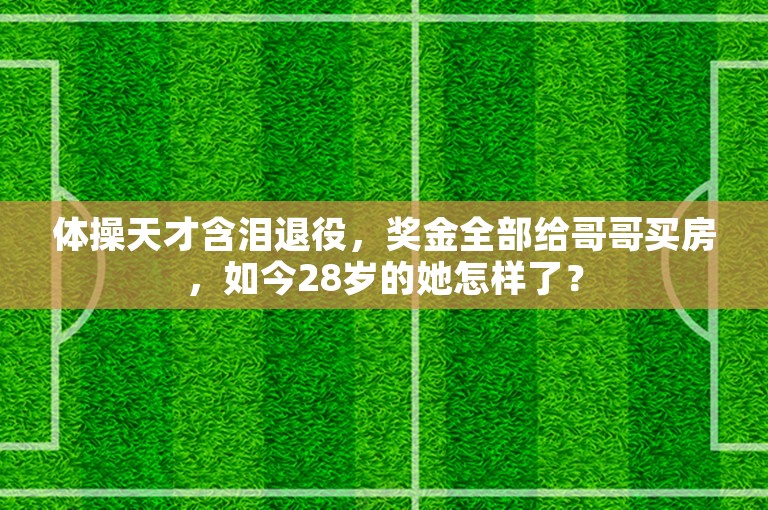 体操天才含泪退役，奖金全部给哥哥买房，如今28岁的她怎样了？