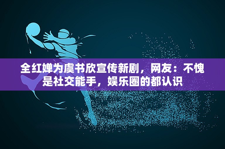 全红婵为虞书欣宣传新剧，网友：不愧是社交能手，娱乐圈的都认识