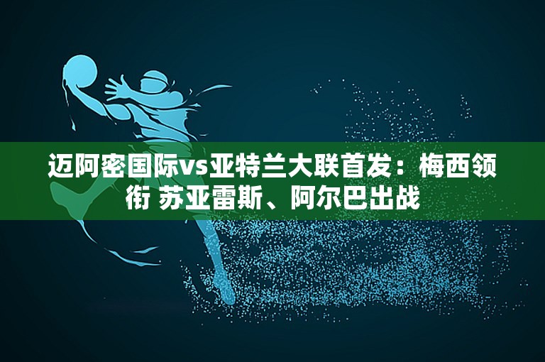 迈阿密国际vs亚特兰大联首发：梅西领衔 苏亚雷斯、阿尔巴出战