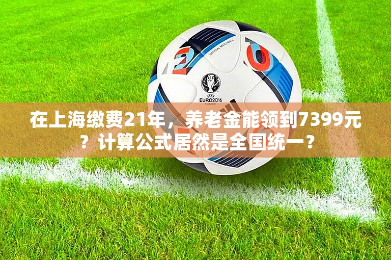 在上海缴费21年，养老金能领到7399元？计算公式居然是全国统一？