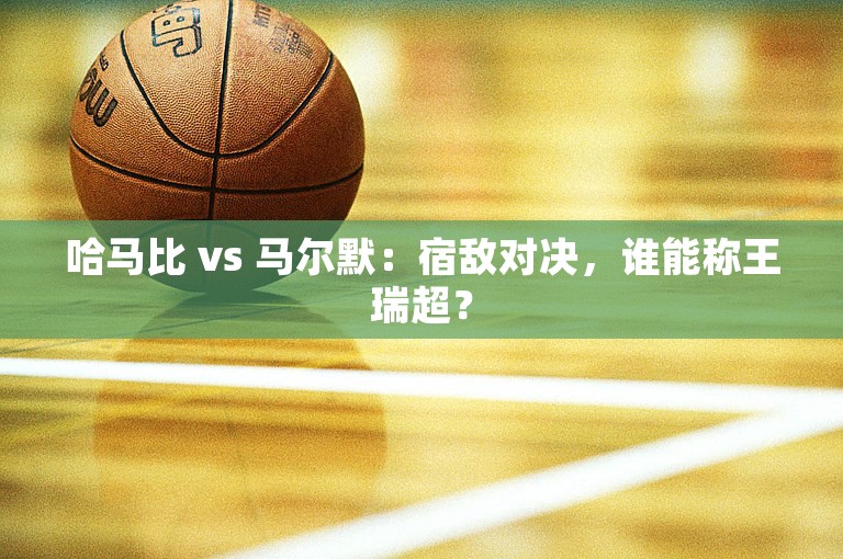 哈马比 vs 马尔默：宿敌对决，谁能称王瑞超？