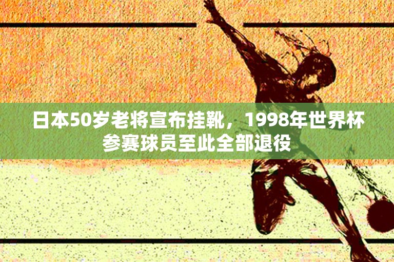 日本50岁老将宣布挂靴，1998年世界杯参赛球员至此全部退役