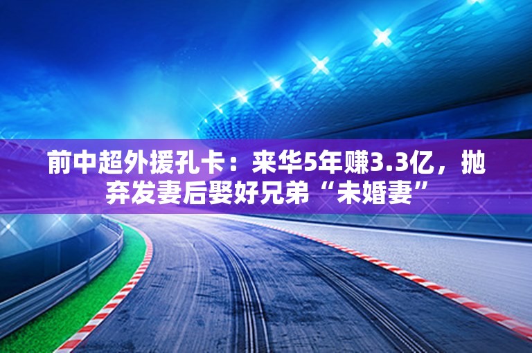 前中超外援孔卡：来华5年赚3.3亿，抛弃发妻后娶好兄弟“未婚妻”