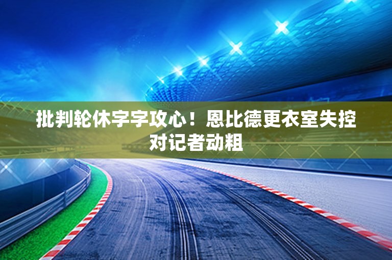 批判轮休字字攻心！恩比德更衣室失控对记者动粗