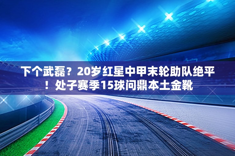 下个武磊？20岁红星中甲末轮助队绝平！处子赛季15球问鼎本土金靴