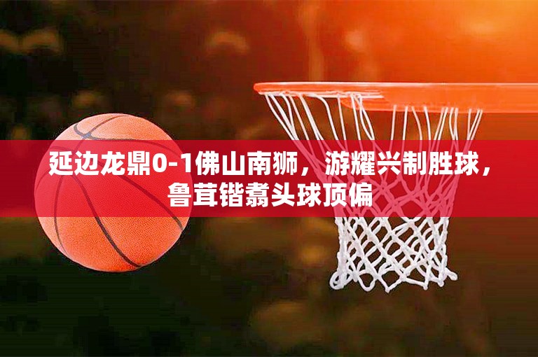 延边龙鼎0-1佛山南狮，游耀兴制胜球，鲁茸锴翥头球顶偏