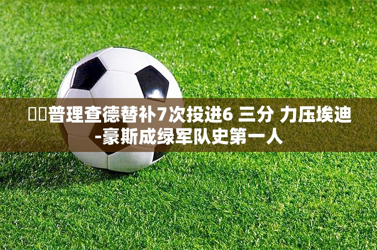 ☘️普理查德替补7次投进6 三分 力压埃迪-豪斯成绿军队史第一人