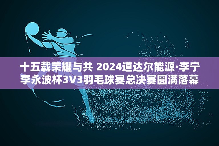 十五载荣耀与共 2024道达尔能源·李宁李永波杯3V3羽毛球赛总决赛圆满落幕