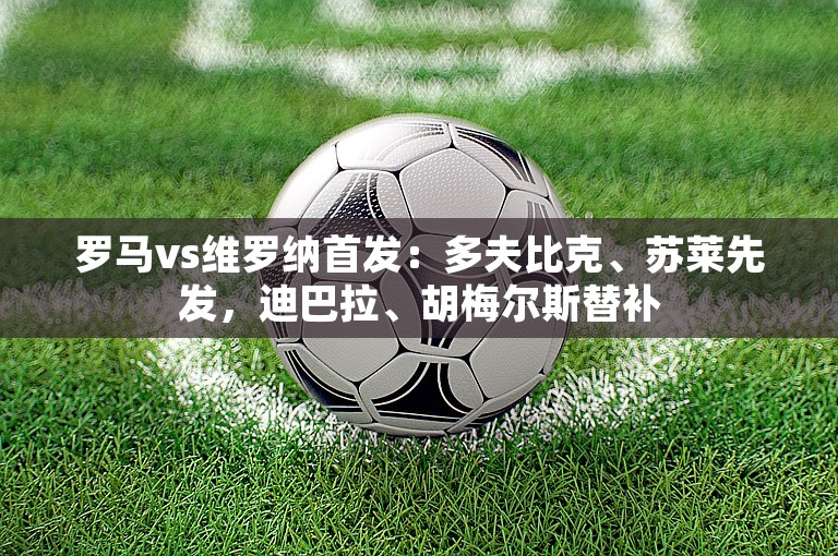 罗马vs维罗纳首发：多夫比克、苏莱先发，迪巴拉、胡梅尔斯替补