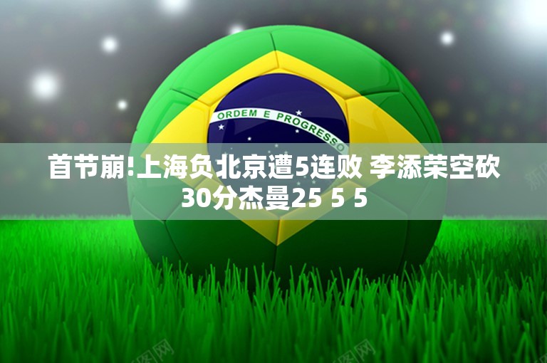 首节崩!上海负北京遭5连败 李添荣空砍30分杰曼25 5 5