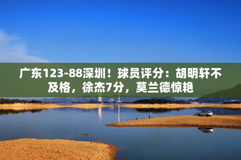 广东123-88深圳！球员评分：胡明轩不及格，徐杰7分，莫兰德惊艳