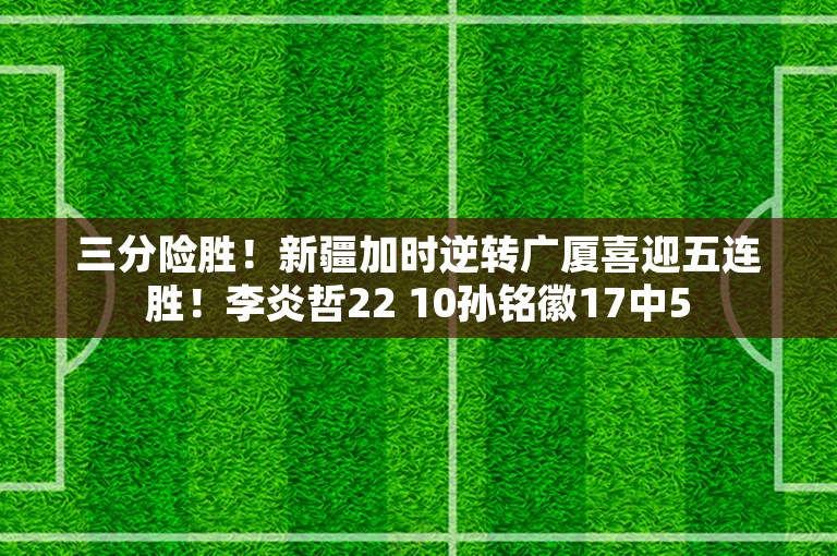 三分险胜！新疆加时逆转广厦喜迎五连胜！李炎哲22 10孙铭徽17中5