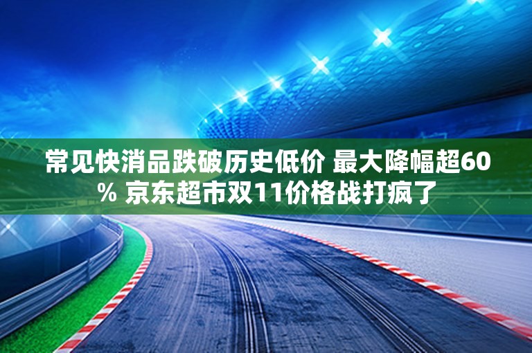 常见快消品跌破历史低价 最大降幅超60% 京东超市双11价格战打疯了