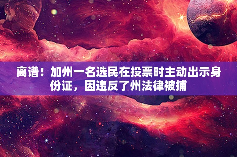 离谱！加州一名选民在投票时主动出示身份证，因违反了州法律被捕