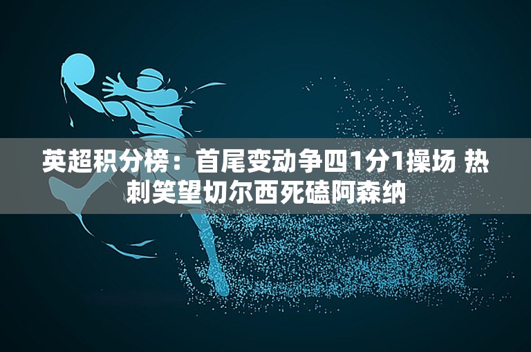 英超积分榜：首尾变动争四1分1操场 热刺笑望切尔西死磕阿森纳