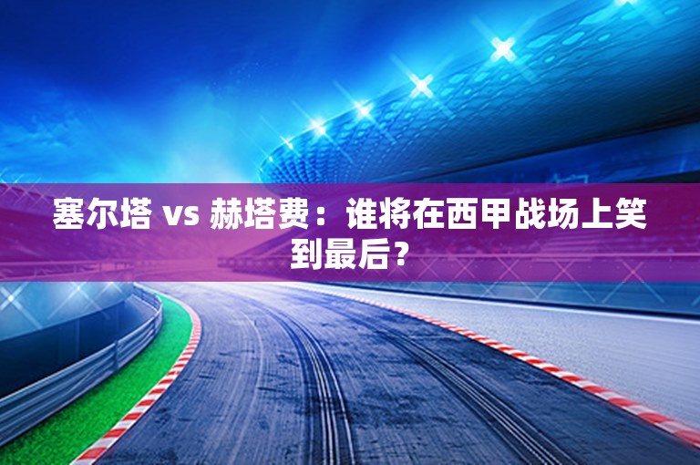 塞尔塔 vs 赫塔费：谁将在西甲战场上笑到最后？