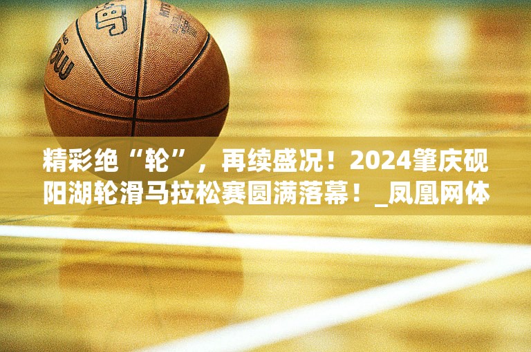 精彩绝“轮”，再续盛况！2024肇庆砚阳湖轮滑马拉松赛圆满落幕！_凤凰网体育