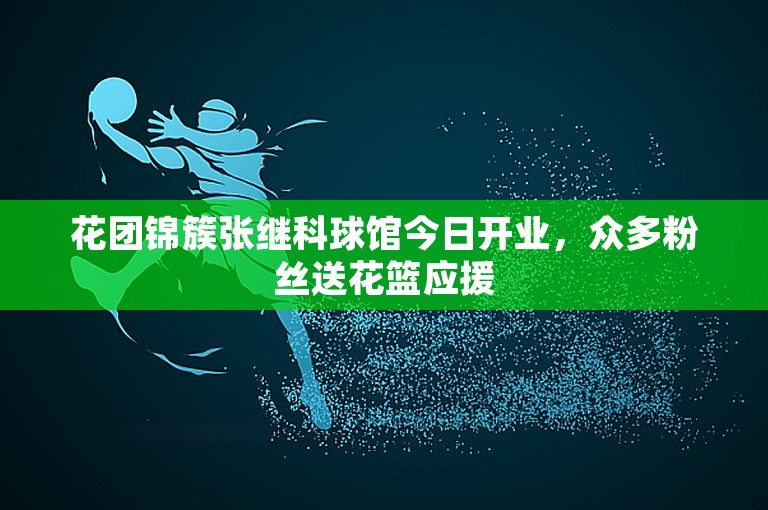 花团锦簇张继科球馆今日开业，众多粉丝送花篮应援