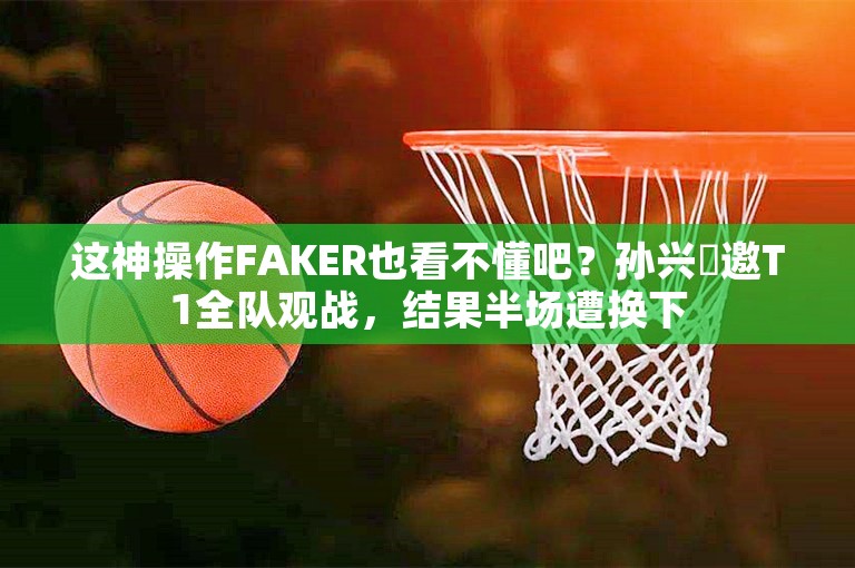 这神操作FAKER也看不懂吧？孙兴慜邀T1全队观战，结果半场遭换下