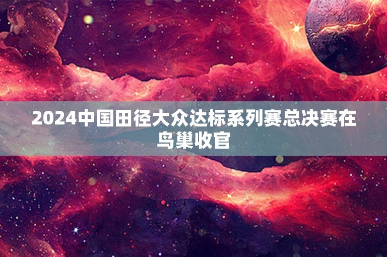 2024中国田径大众达标系列赛总决赛在鸟巢收官