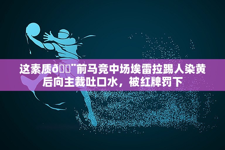 这素质😨前马竞中场埃雷拉踢人染黄后向主裁吐口水，被红牌罚下