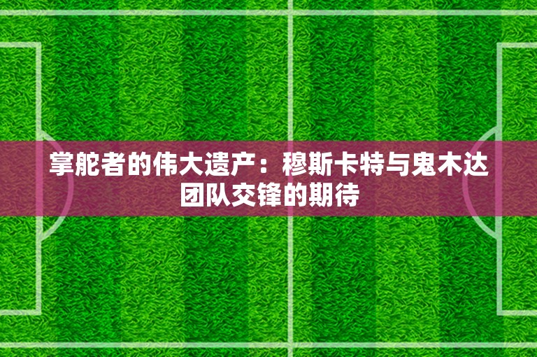 掌舵者的伟大遗产：穆斯卡特与鬼木达团队交锋的期待