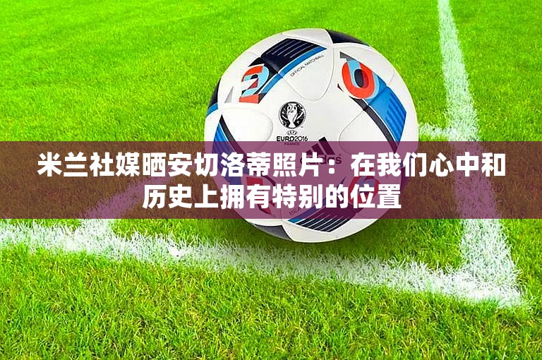 米兰社媒晒安切洛蒂照片：在我们心中和历史上拥有特别的位置