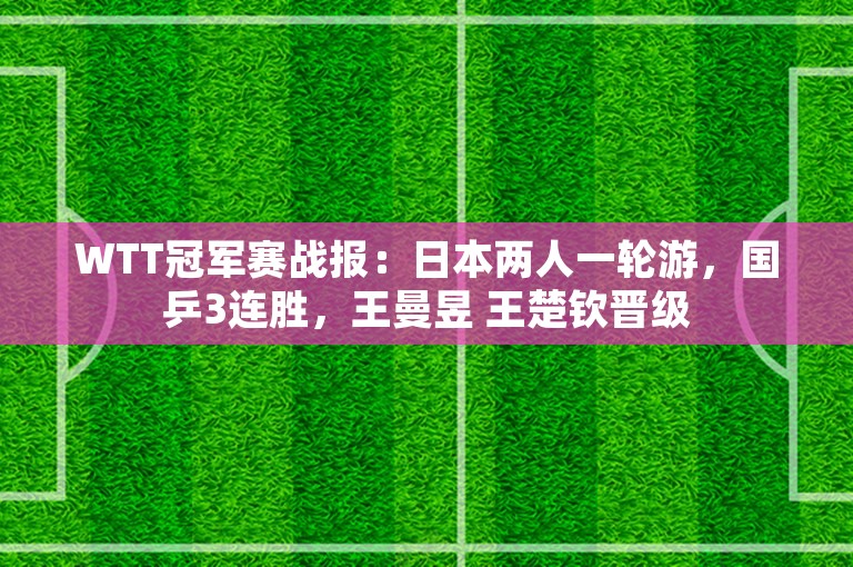 WTT冠军赛战报：日本两人一轮游，国乒3连胜，王曼昱 王楚钦晋级