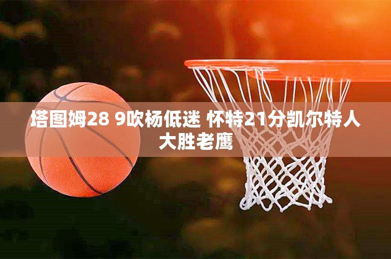 塔图姆28 9吹杨低迷 怀特21分凯尔特人大胜老鹰