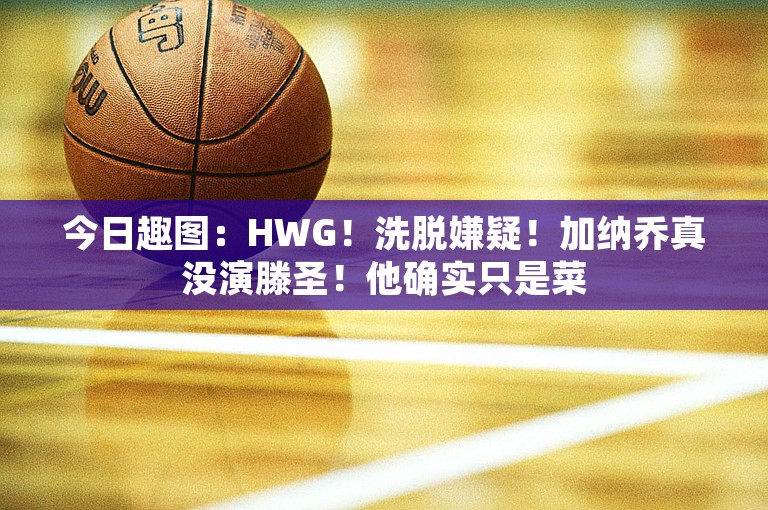 今日趣图：HWG！洗脱嫌疑！加纳乔真没演滕圣！他确实只是菜