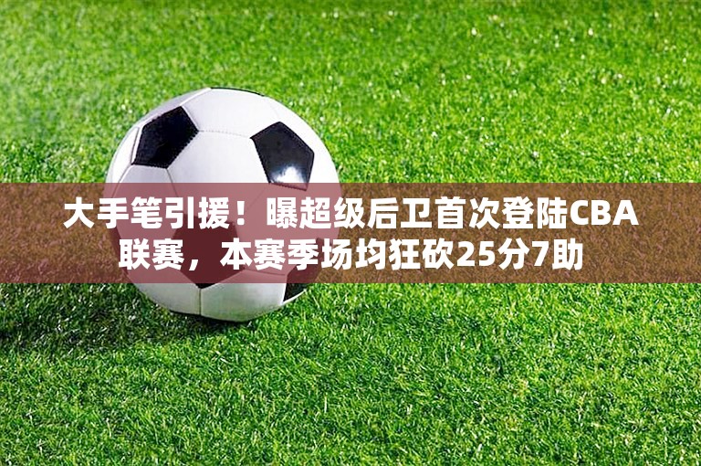 大手笔引援！曝超级后卫首次登陆CBA联赛，本赛季场均狂砍25分7助