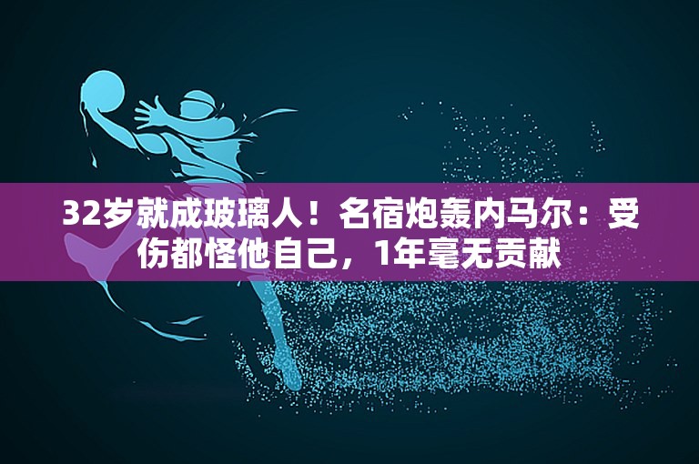 32岁就成玻璃人！名宿炮轰内马尔：受伤都怪他自己，1年毫无贡献