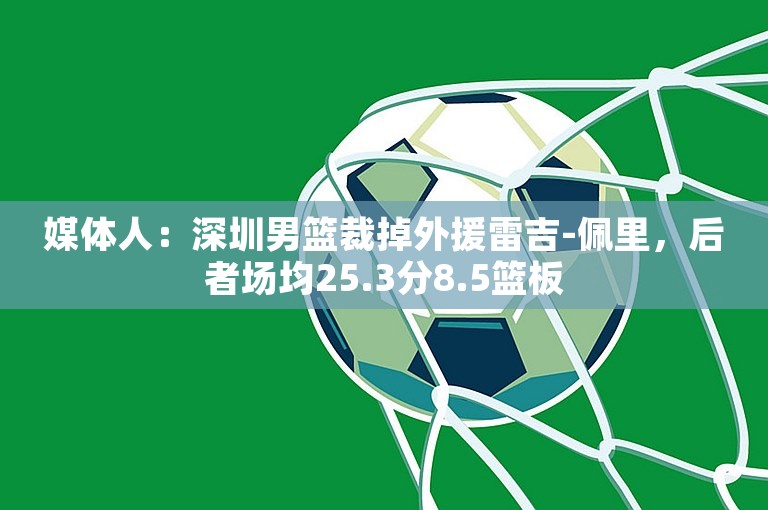 媒体人：深圳男篮裁掉外援雷吉-佩里，后者场均25.3分8.5篮板