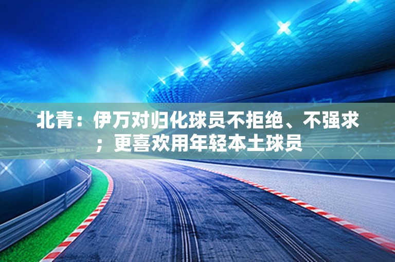 北青：伊万对归化球员不拒绝、不强求；更喜欢用年轻本土球员