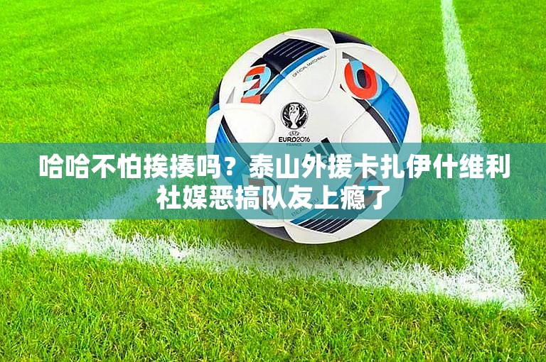 哈哈不怕挨揍吗？泰山外援卡扎伊什维利社媒恶搞队友上瘾了