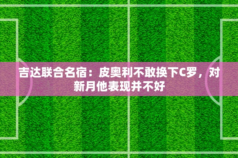 吉达联合名宿：皮奥利不敢换下C罗，对新月他表现并不好