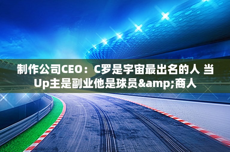 制作公司CEO：C罗是宇宙最出名的人 当Up主是副业他是球员&商人