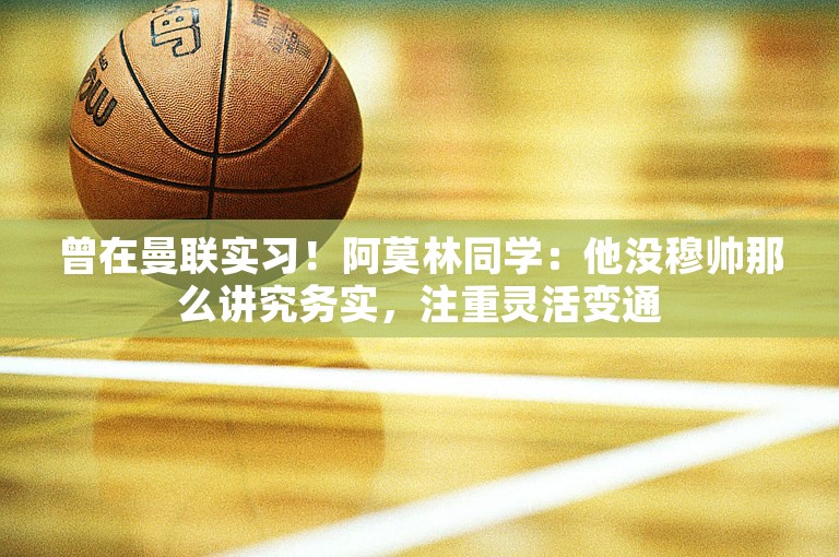 曾在曼联实习！阿莫林同学：他没穆帅那么讲究务实，注重灵活变通