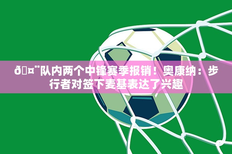 🤨队内两个中锋赛季报销！奥康纳：步行者对签下麦基表达了兴趣