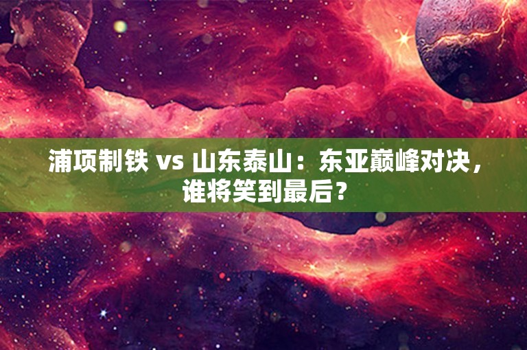 浦项制铁 vs 山东泰山：东亚巅峰对决，谁将笑到最后？