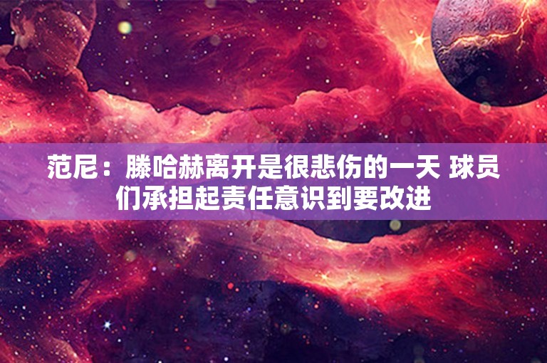 范尼：滕哈赫离开是很悲伤的一天 球员们承担起责任意识到要改进