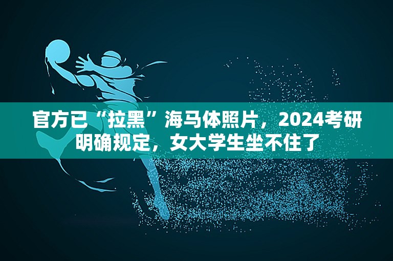 官方已“拉黑”海马体照片，2024考研明确规定，女大学生坐不住了