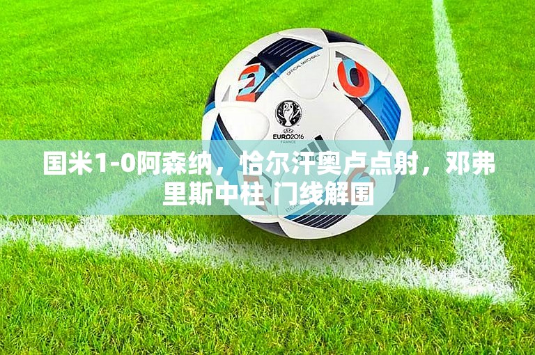 国米1-0阿森纳，恰尔汗奥卢点射，邓弗里斯中柱 门线解围